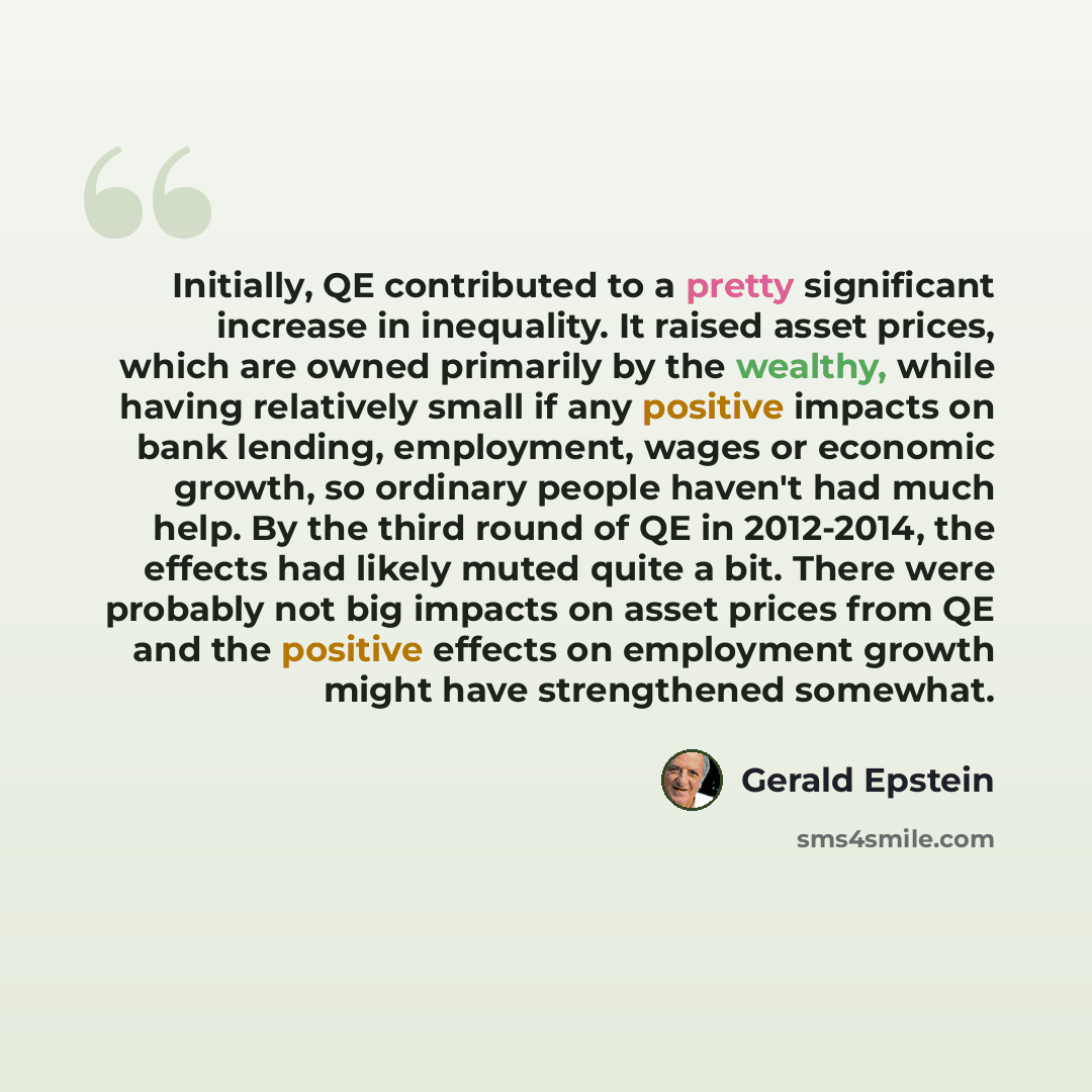 “Initially, QE contributed to a pretty significant increase in inequality. It raised asset prices, which are owned primarily by the wealthy, while having relatively small if any positive impacts on bank lending, employment, wages or economic growth, so ordinary people haven't had much help. By the…” quote by Gerald Epstein
