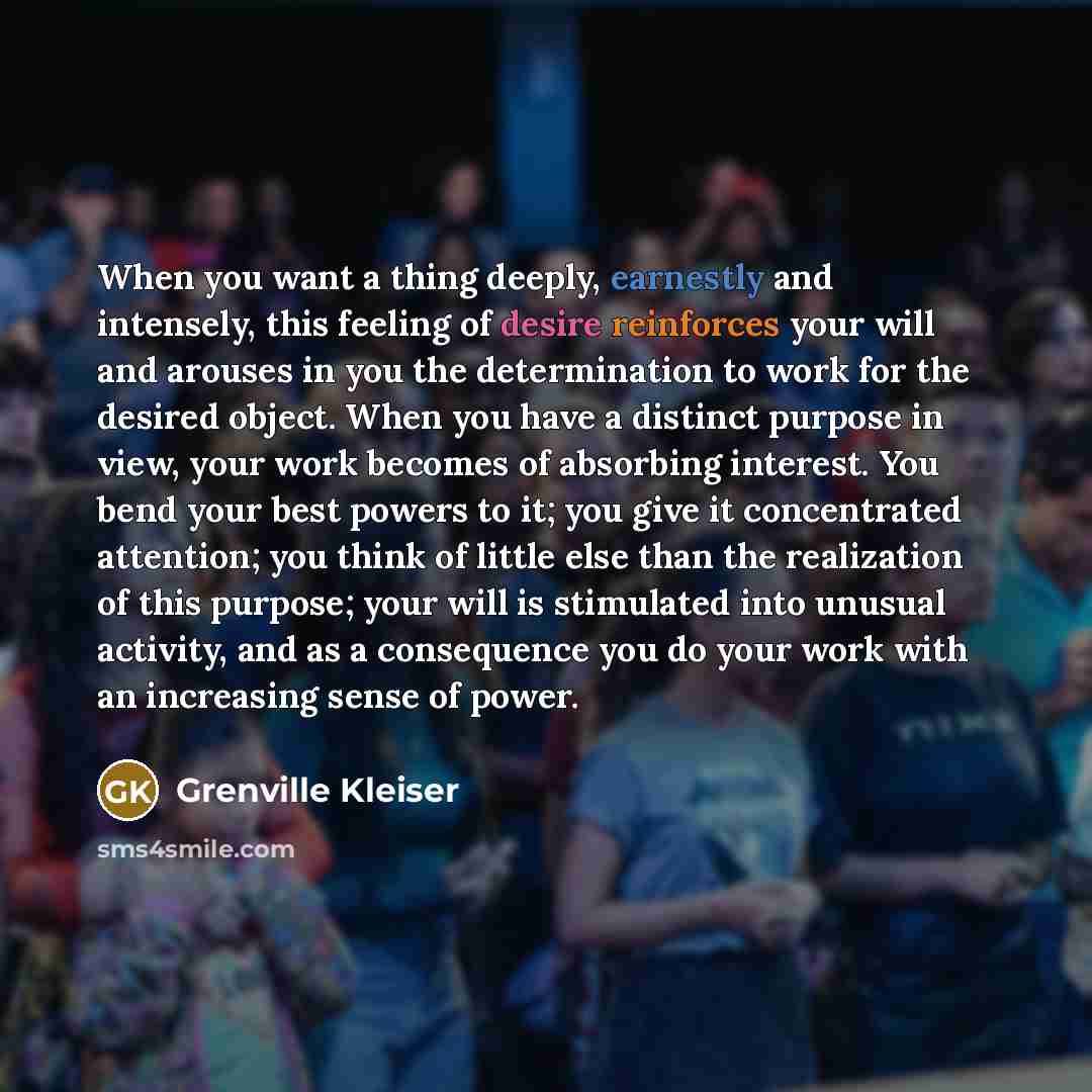 “When you want a thing deeply, earnestly and intensely, this feeling of desire reinforces your will and arouses in you the determination to work for the desired object. When you have a distinct purpose in view, your work becomes of absorbing interest. You bend your best powers to it; you give it…” quote by Grenville Kleiser