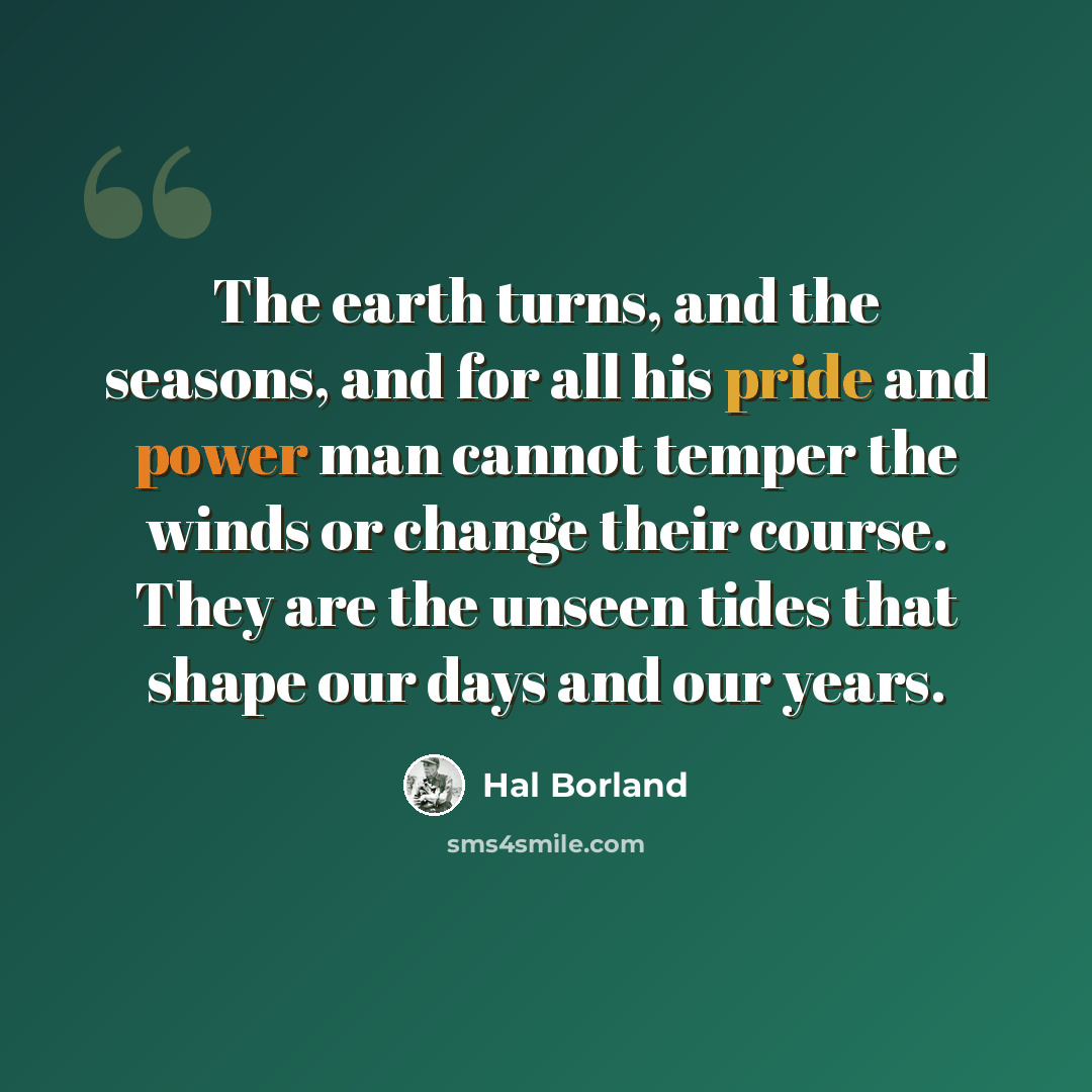 “The earth turns, and the seasons, and for all his pride and power man cannot temper the winds or change their course. They are the unseen tides that shape our days and our years.” quote by Hal Borland