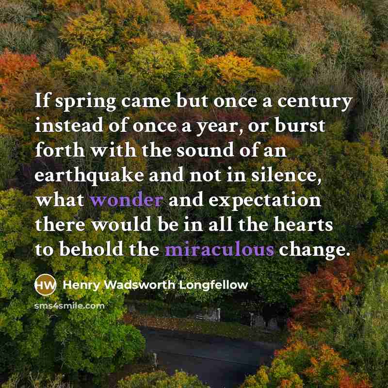 “If spring came but once a century instead of once a year, or burst forth with the sound of an earthquake and not in silence, what wonder and expectation there would be in all the hearts to behold the miraculous change.” quote by Henry Wadsworth Longfellow