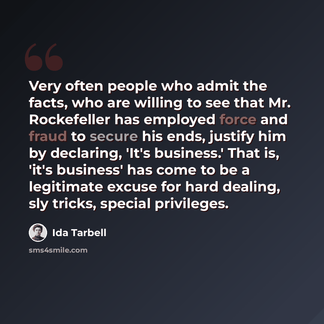 “Very often people who admit the facts, who are willing to see that Mr. Rockefeller has employed force and fraud to secure his ends, justify him by declaring, 'It's business.' That is, 'it's business' has come to be a legitimate excuse for hard dealing, sly tricks, special privileges.” quote by Ida Tarbell