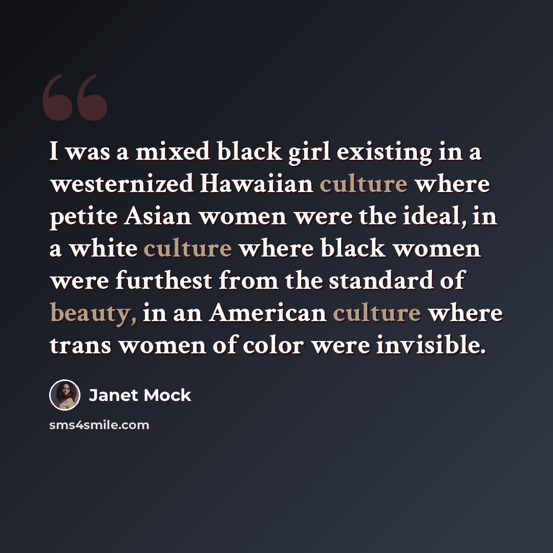 “I was a mixed black girl existing in a westernized Hawaiian culture where petite Asian women were the ideal, in a white culture where black women were furthest from the standard of beauty, in an American culture where trans women of color were invisible.” quote by Janet Mock