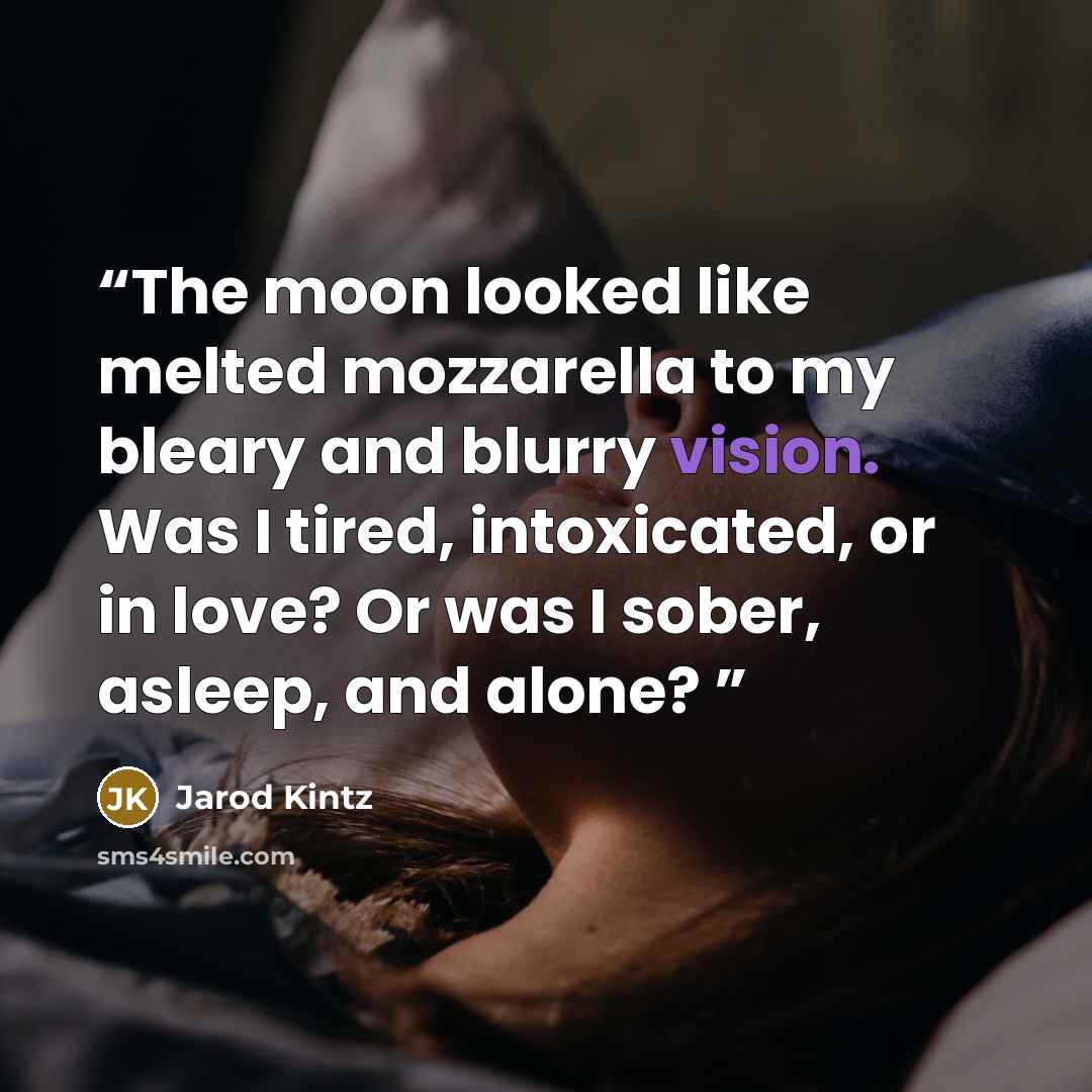 “The moon looked like melted mozzarella to my bleary and blurry vision. Was I tired, intoxicated, or in love? Or was I sober, asleep, and alone?” quote by Jarod Kintz