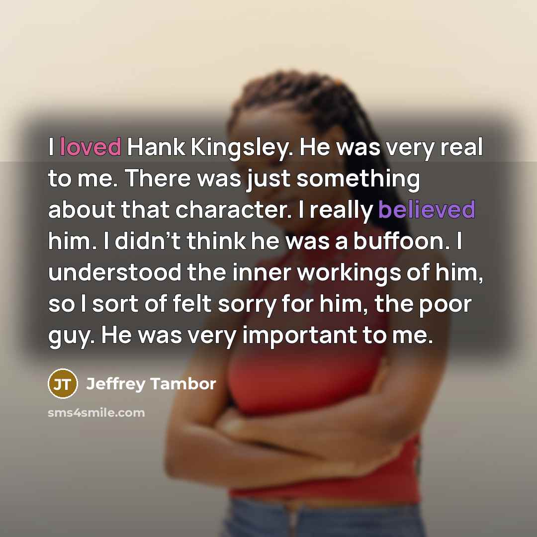 “I loved Hank Kingsley. He was very real to me. There was just something about that character. I really believed him. I didn't think he was a buffoon. I understood the inner workings of him, so I sort of felt sorry for him, the poor guy. He was very important to me.” quote by Jeffrey Tambor