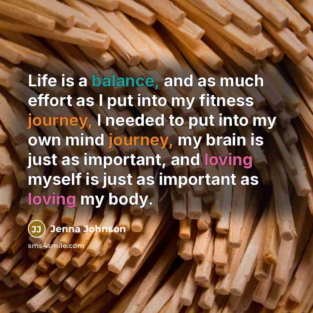 “Life is a balance, and as much effort as I put into my fitness journey, I needed to put into my own mind journey, my brain is just as important, and loving myself is just as important as loving my body.” quote by Jenna Johnson