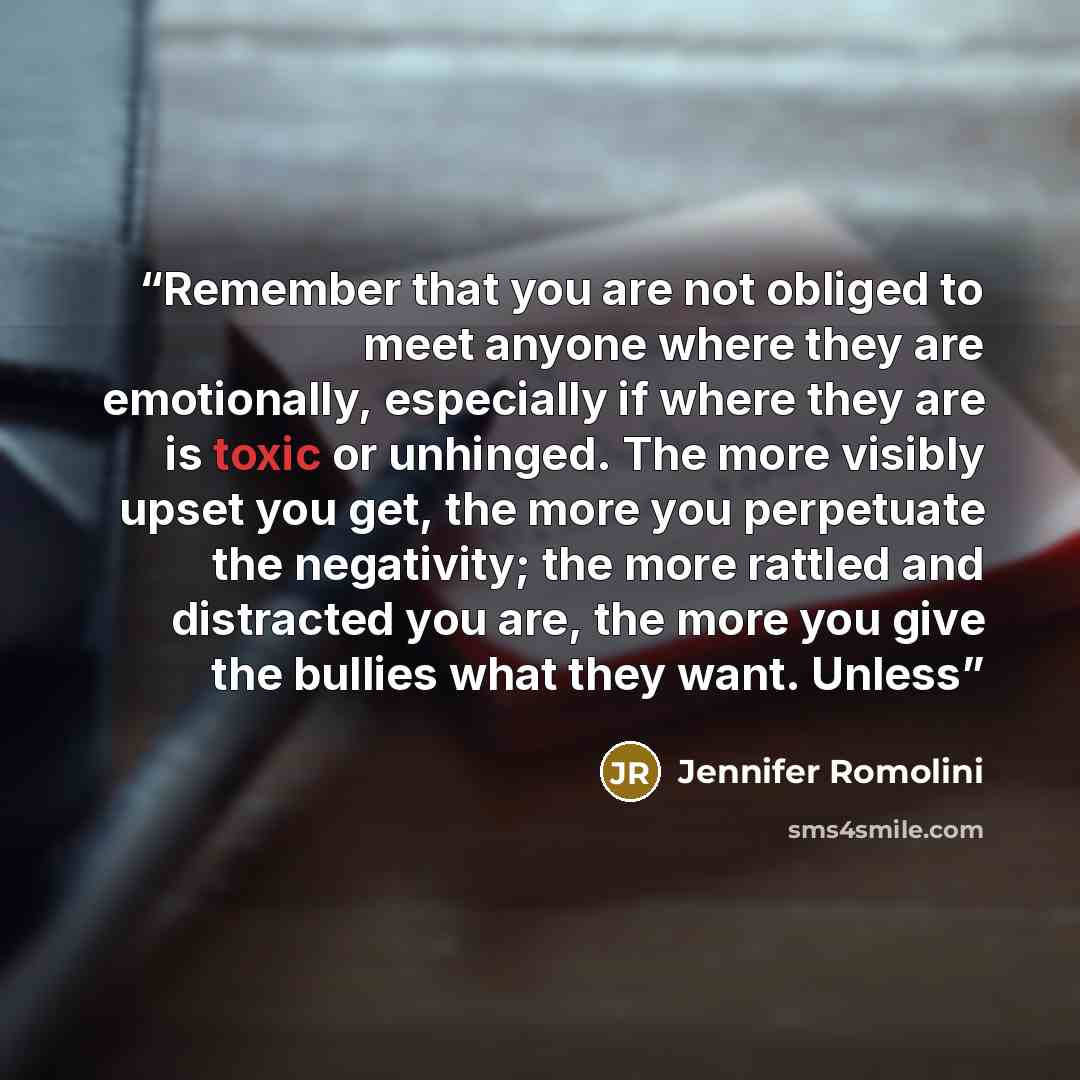 “Remember that you are not obliged to meet anyone where they are emotionally, especially if where they are is toxic or unhinged. The more visibly upset you get, the more you perpetuate the negativity; the more rattled and distracted you are, the more you give the bullies what they want. Unless” quote by Jennifer Romolini