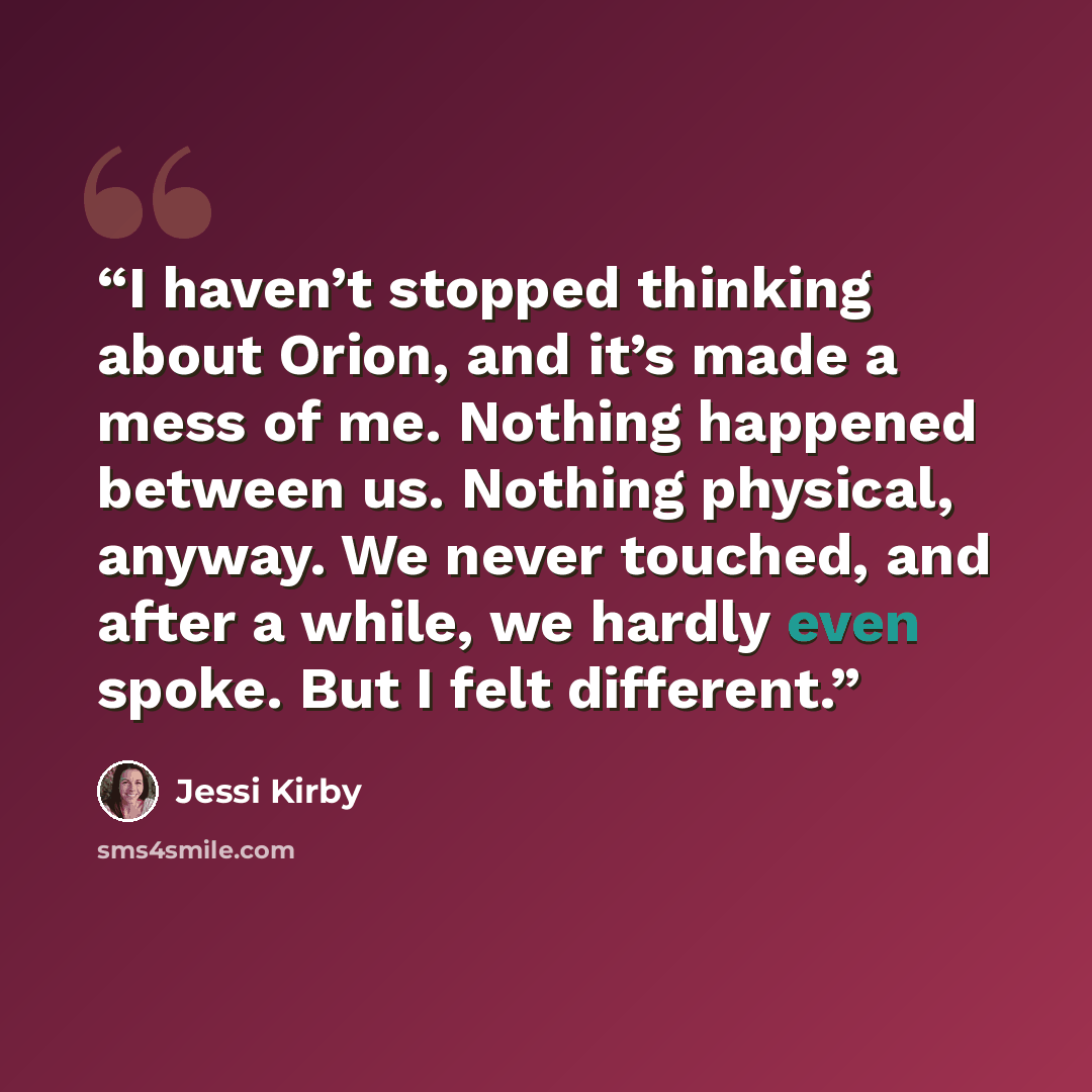 “I haven’t stopped thinking about Orion, and it’s made a mess of me. Nothing happened between us. Nothing physical, anyway. We never touched, and after a while, we hardly even spoke. But I felt different.” quote by Jessi Kirby