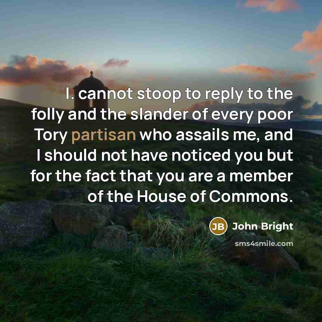 “I. cannot stoop to reply to the folly and the slander of every poor Tory partisan who assails me, and I should not have noticed you but for the fact that you are a member of the House of Commons.” quote by John Bright