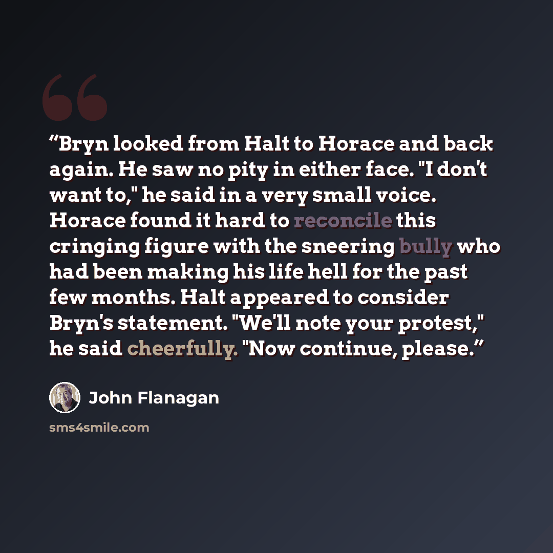 “Bryn looked from Halt to Horace and back again. He saw no pity in either face. "I don't want to," he said in a very small voice. Horace found it hard to reconcile this cringing figure with the sneering bully who had been making his life hell for the past few months. Halt appeared to consider…” quote by John Flanagan