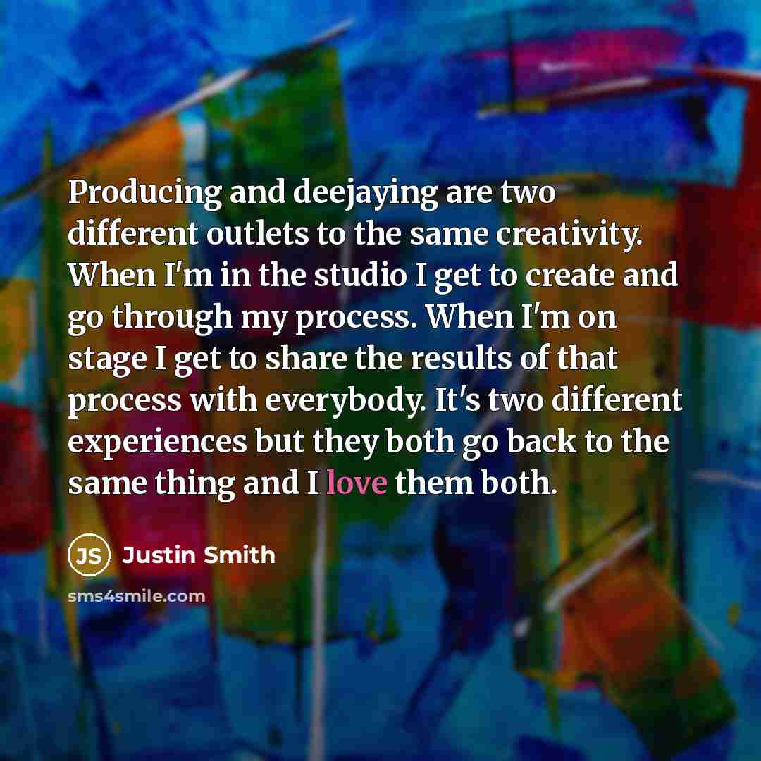 “Producing and deejaying are two different outlets to the same creativity. When I'm in the studio I get to create and go through my process. When I'm on stage I get to share the results of that process with everybody. It's two different experiences but they both go back to the same thing and I love…” quote by Justin Smith