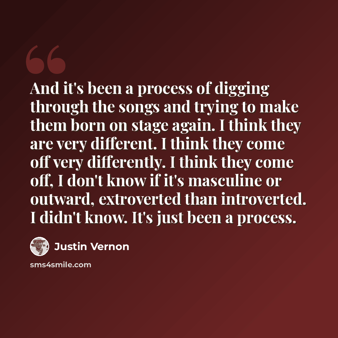 “And it's been a process of digging through the songs and trying to make them born on stage again. I think they are very different. I think they come off very differently. I think they come off, I don't know if it's masculine or outward, extroverted than introverted. I didn't know. It's just been a…” quote by Justin Vernon