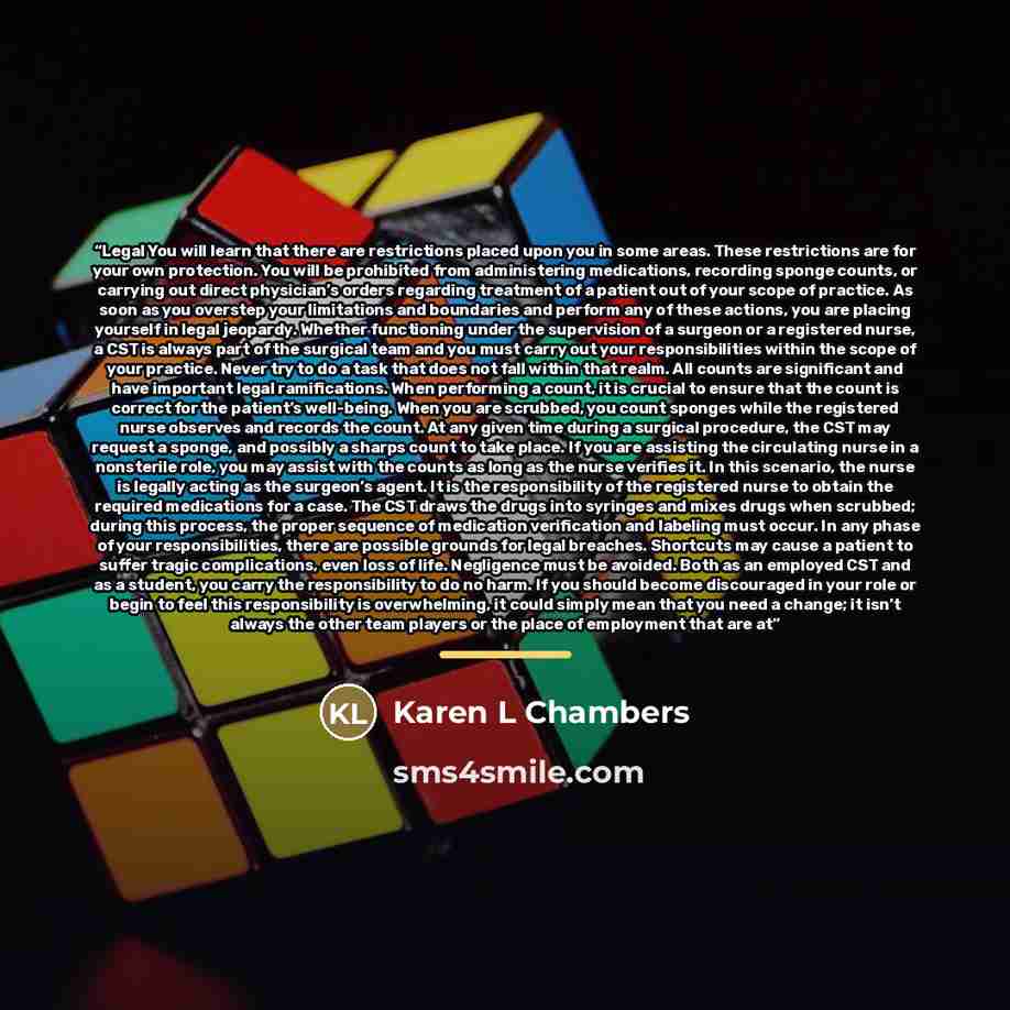 “Legal You will learn that there are restrictions placed upon you in some areas. These restrictions are for your own protection. You will be prohibited from administering medications, recording sponge counts, or carrying out direct physician’s orders regarding treatment of a patient out of your…” quote by Karen L Chambers