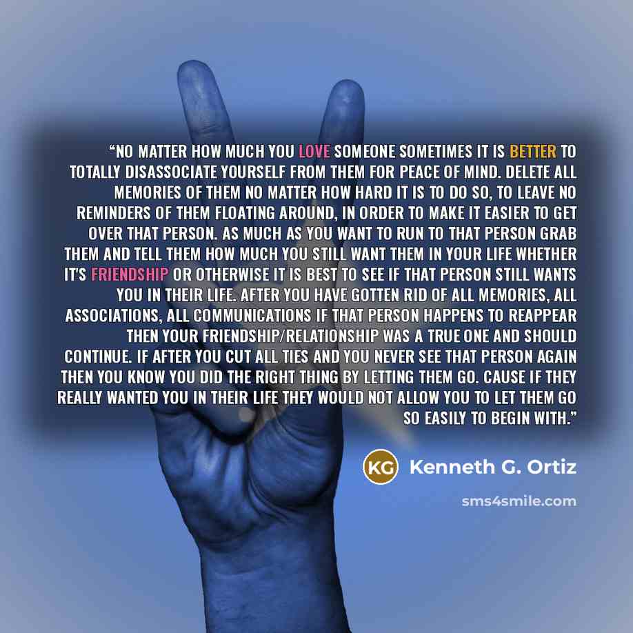 “No matter how much you love someone sometimes it is better to totally disassociate yourself from them for peace of mind. Delete all memories of them no matter how hard it is to do so, to leave no reminders of them floating around, in order to make it easier to get over that person. As much as you…” quote by Kenneth G. Ortiz
