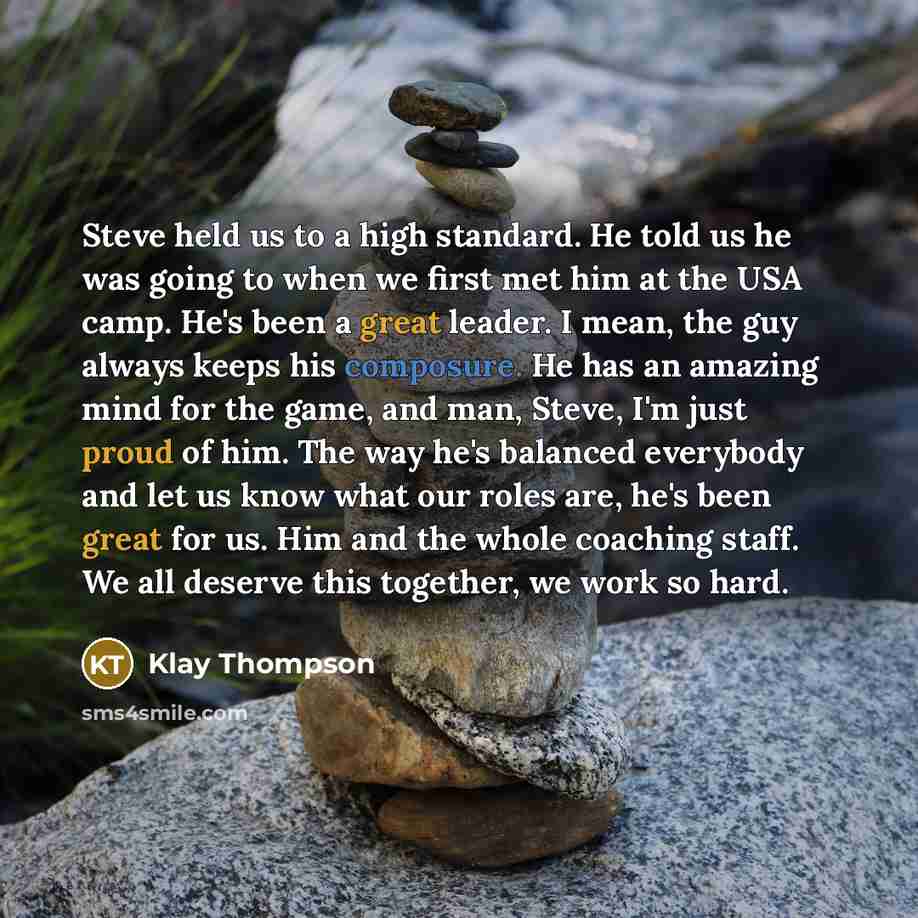 “Steve held us to a high standard. He told us he was going to when we first met him at the USA camp. He's been a great leader. I mean, the guy always keeps his composure. He has an amazing mind for the game, and man, Steve, I'm just proud of him. The way he's balanced everybody and let us know what…” quote by Klay Thompson