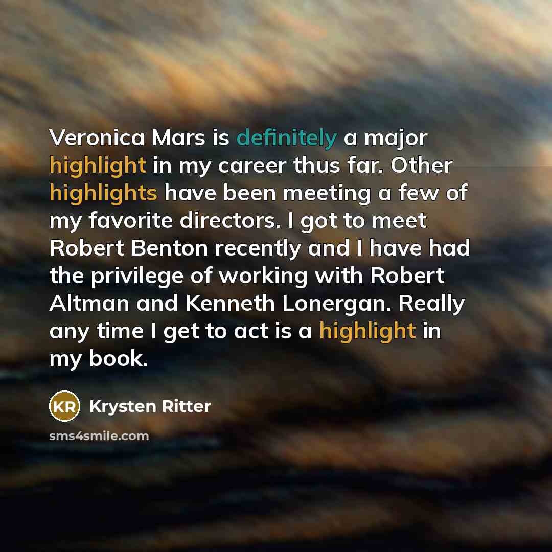 “Veronica Mars is definitely a major highlight in my career thus far. Other highlights have been meeting a few of my favorite directors. I got to meet Robert Benton recently and I have had the privilege of working with Robert Altman and Kenneth Lonergan. Really any time I get to act is a highlight…” quote by Krysten Ritter