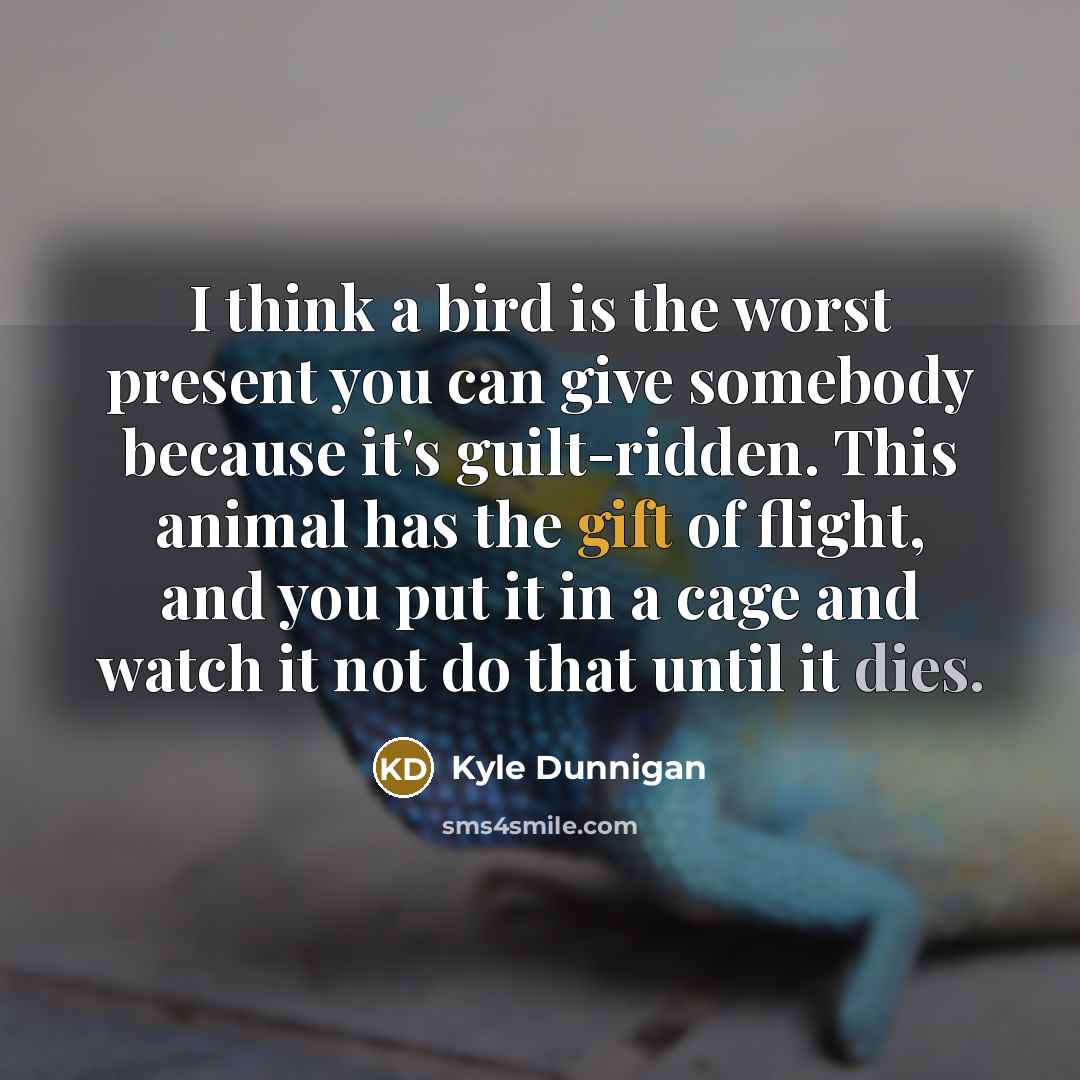 “I think a bird is the worst present you can give somebody because it's guilt-ridden. This animal has the gift of flight, and you put it in a cage and watch it not do that until it dies.” quote by Kyle Dunnigan