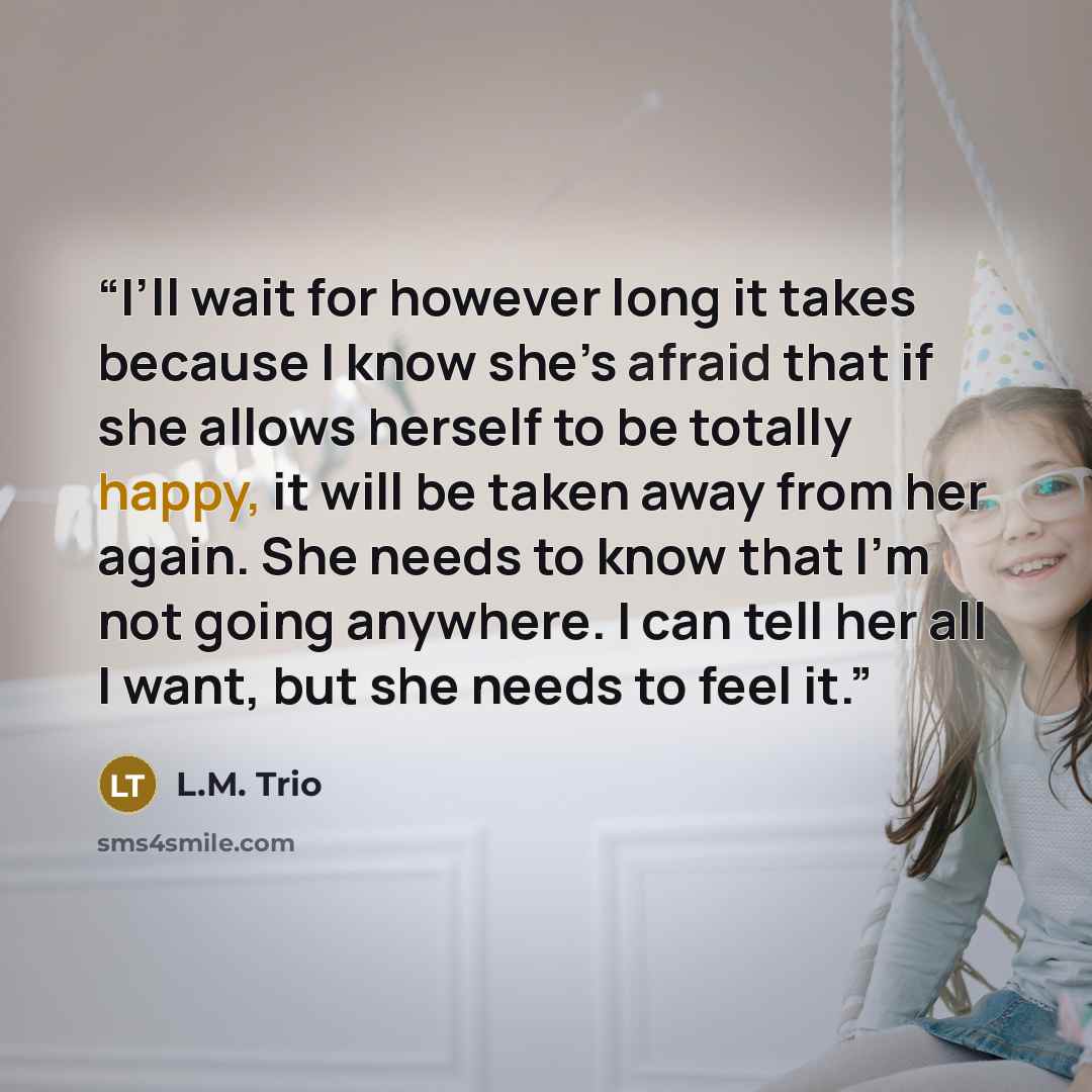 “I’ll wait for however long it takes because I know she’s afraid that if she allows herself to be totally happy, it will be taken away from her again. She needs to know that I’m not going anywhere. I can tell her all I want, but she needs to feel it.” quote by L.M. Trio