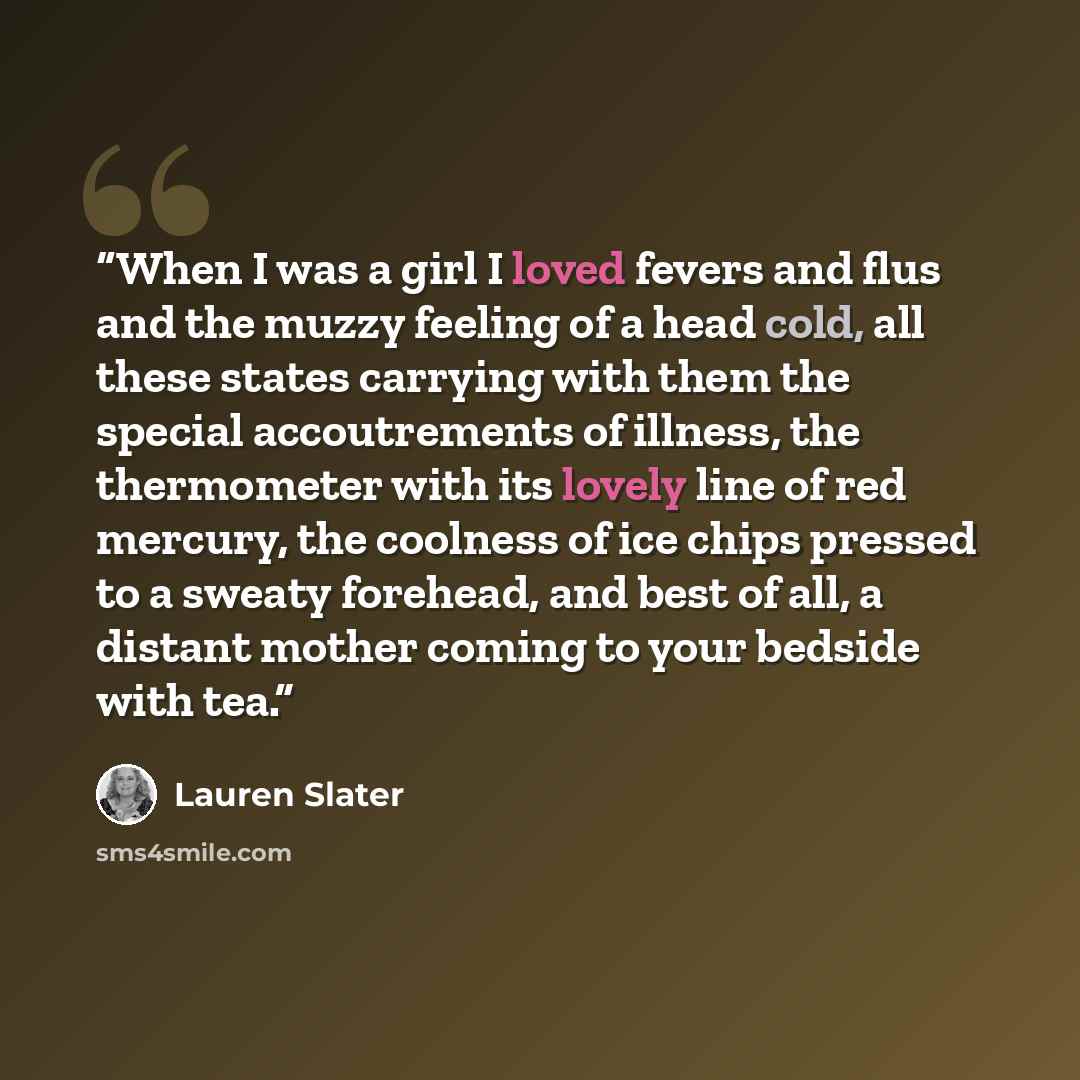 “When I was a girl I loved fevers and flus and the muzzy feeling of a head cold, all these states carrying with them the special accoutrements of illness, the thermometer with its lovely line of red mercury, the coolness of ice chips pressed to a sweaty forehead, and best of all, a distant mother…” quote by Lauren Slater
