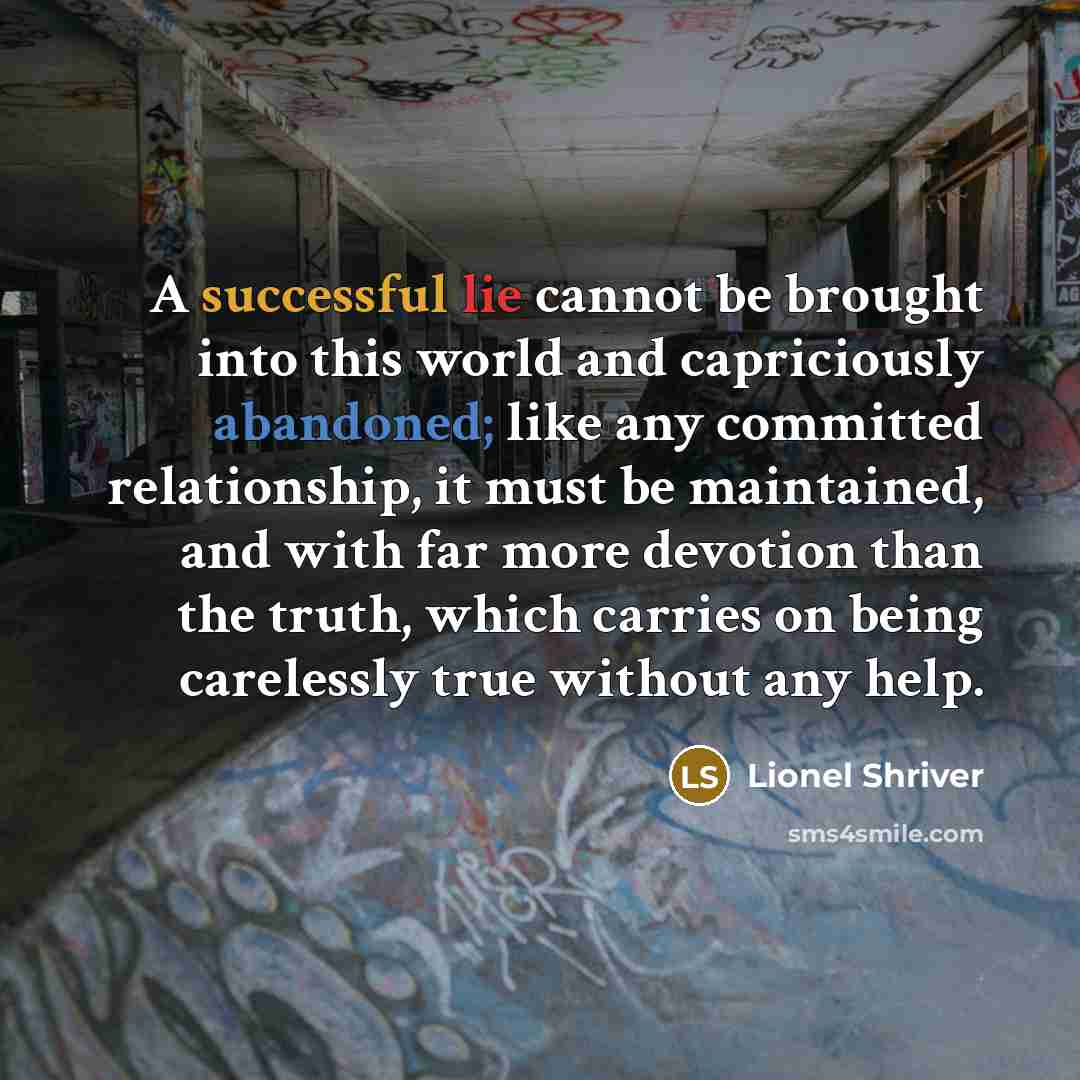 “A successful lie cannot be brought into this world and capriciously abandoned; like any committed relationship, it must be maintained, and with far more devotion than the truth, which carries on being carelessly true without any help.” quote by Lionel Shriver