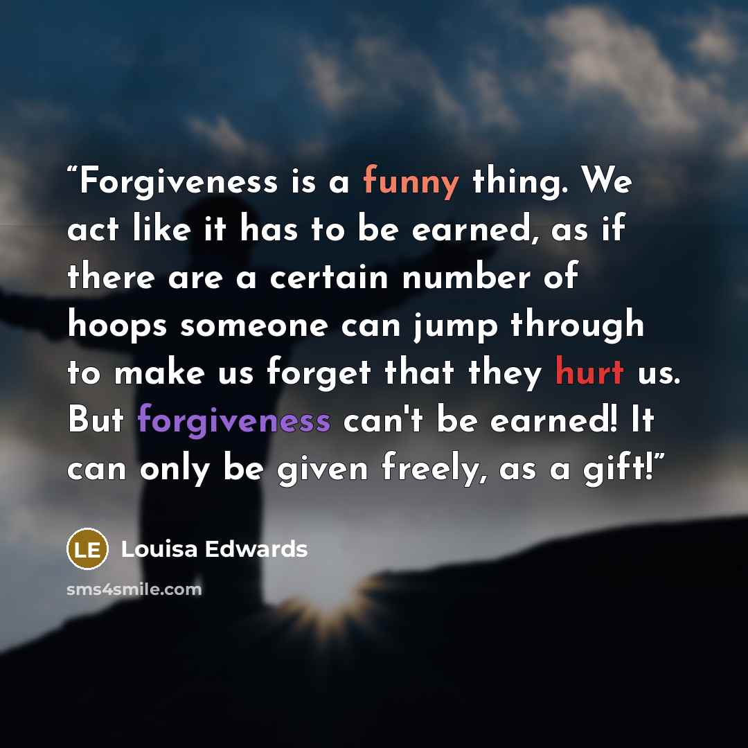“Forgiveness is a funny thing. We act like it has to be earned, as if there are a certain number of hoops someone can jump through to make us forget that they hurt us. But forgiveness can't be earned! It can only be given freely, as a gift!” quote by Louisa Edwards