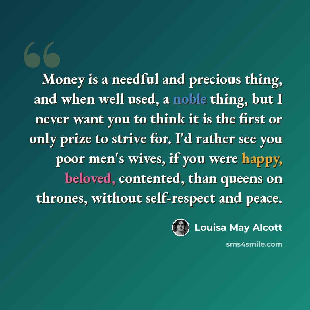 “Money is a needful and precious thing, and when well used, a noble thing, but I never want you to think it is the first or only prize to strive for. I'd rather see you poor men's wives, if you were happy, beloved, contented, than queens on thrones, without self-respect and peace.” quote by Louisa May Alcott