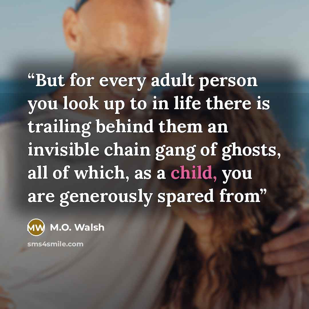 “But for every adult person you look up to in life there is trailing behind them an invisible chain gang of ghosts, all of which, as a child, you are generously spared from” quote by M.O. Walsh