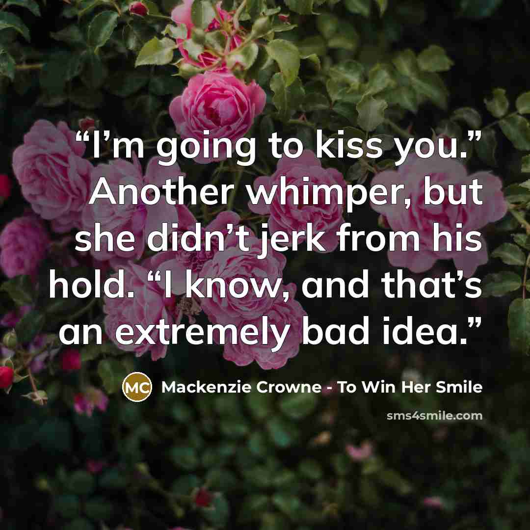 “I’m going to kiss you.” Another whimper, but she didn’t jerk from his hold. “I know, and that’s an extremely bad idea.” quote by Mackenzie Crowne - To Win Her Smile