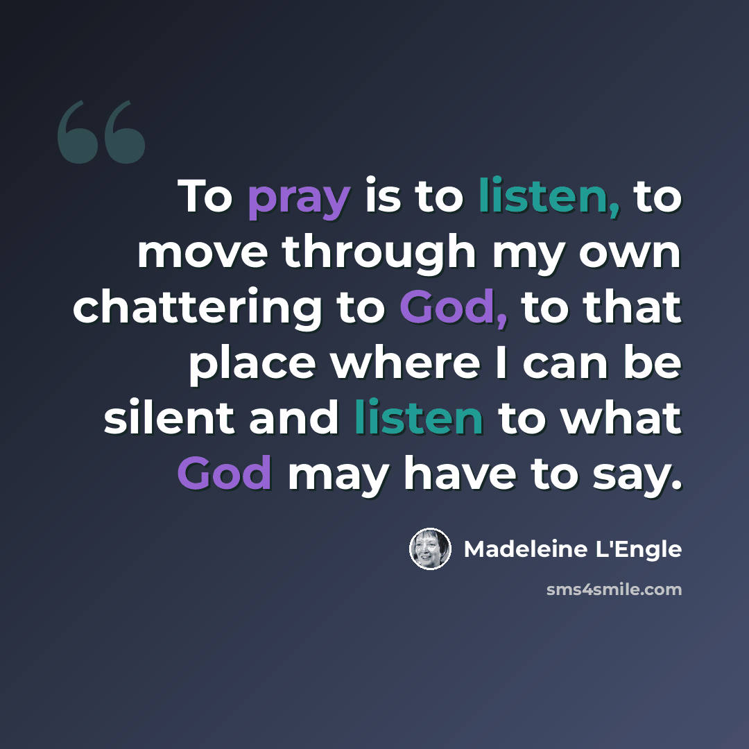“To pray is to listen, to move through my own chattering to God, to that place where I can be silent and listen to what God may have to say.” quote by Madeleine L'Engle