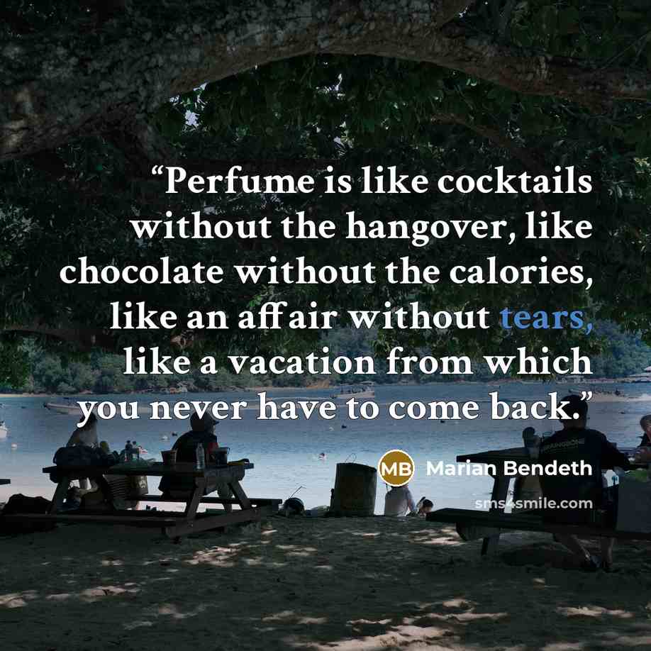 “Perfume is like cocktails without the hangover, like chocolate without the calories, like an affair without tears, like a vacation from which you never have to come back.” quote by Marian Bendeth