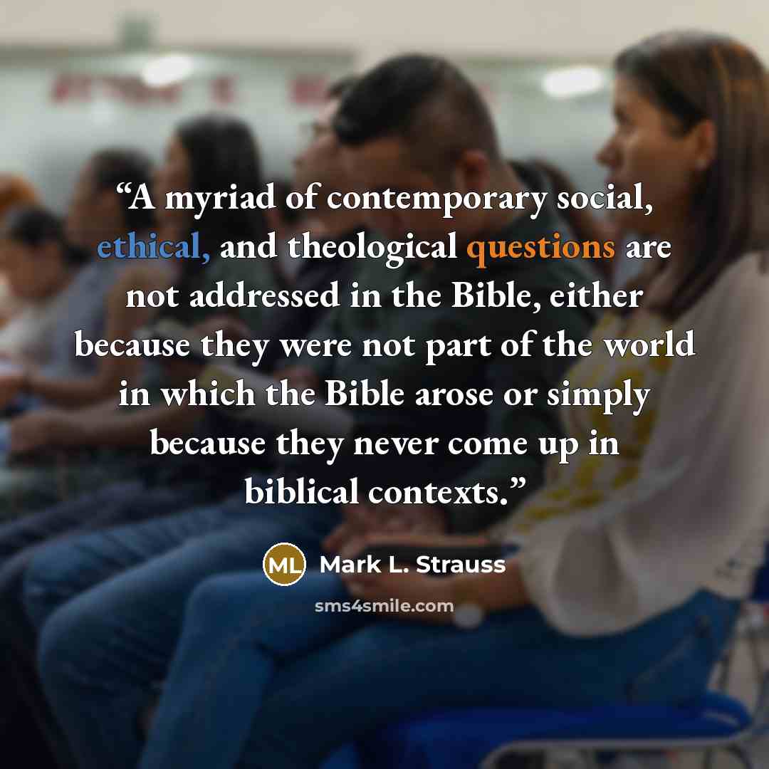 “A myriad of contemporary social, ethical, and theological questions are not addressed in the Bible, either because they were not part of the world in which the Bible arose or simply because they never come up in biblical contexts.” quote by Mark L. Strauss
