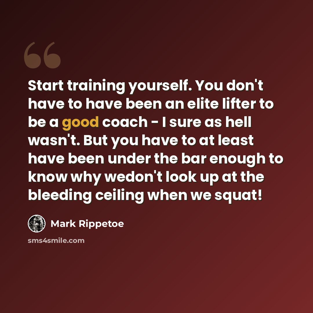 “Start training yourself. You don't have to have been an elite lifter to be a good coach - I sure as hell wasn't. But you have to at least have been under the bar enough to know why wedon't look up at the bleeding ceiling when we squat!” quote by Mark Rippetoe
