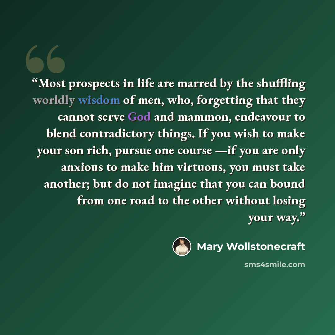 “Most prospects in life are marred by the shuffling worldly wisdom of men, who, forgetting that they cannot serve God and mammon, endeavour to blend contradictory things. If you wish to make your son rich, pursue one course —if you are only anxious to make him virtuous, you must take another; but…” quote by Mary Wollstonecraft