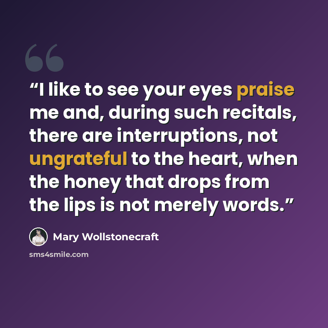 “I like to see your eyes praise me and, during such recitals, there are interruptions, not ungrateful to the heart, when the honey that drops from the lips is not merely words.” quote by Mary Wollstonecraft
