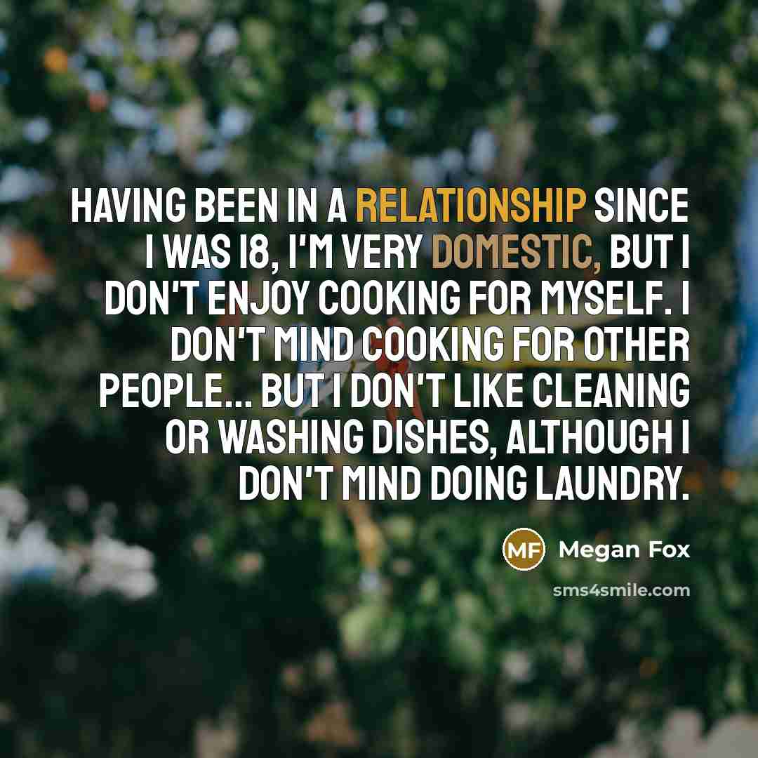 “Having been in a relationship since I was 18, I'm very domestic, but I don't enjoy cooking for myself. I don't mind cooking for other people... But I don't like cleaning or washing dishes, although I don't mind doing laundry.” quote by Megan Fox