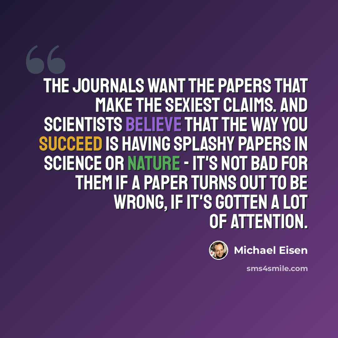 “The journals want the papers that make the sexiest claims. And scientists believe that the way you succeed is having splashy papers in Science or Nature - it's not bad for them if a paper turns out to be wrong, if it's gotten a lot of attention.” quote by Michael Eisen
