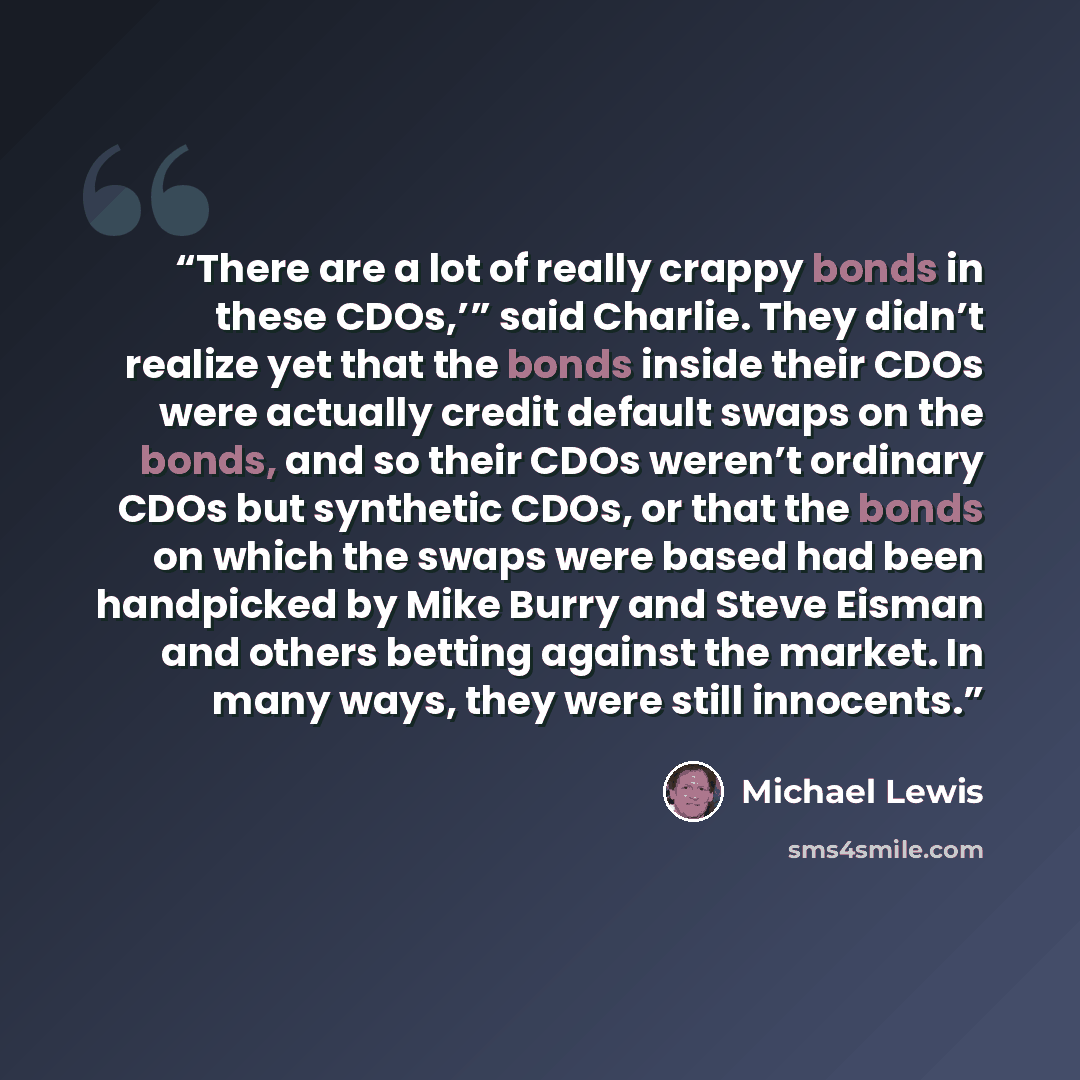 “There are a lot of really crappy bonds in these CDOs,’” said Charlie. They didn’t realize yet that the bonds inside their CDOs were actually credit default swaps on the bonds, and so their CDOs weren’t ordinary CDOs but synthetic CDOs, or that the bonds on which the swaps were based had been…” quote by Michael Lewis