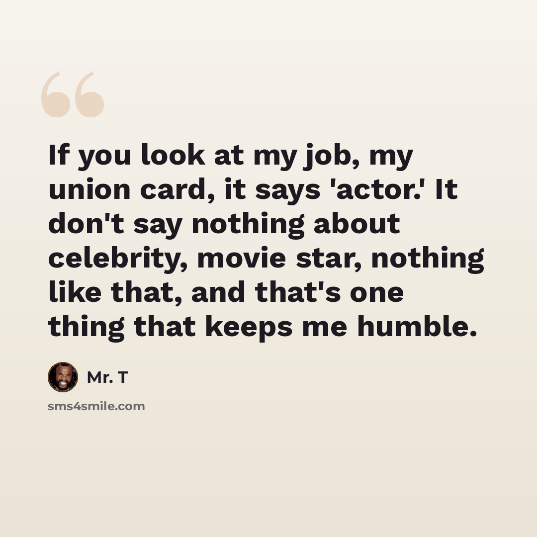 “If you look at my job, my union card, it says 'actor.' It don't say nothing about celebrity, movie star, nothing like that, and that's one thing that keeps me humble.” quote by Mr. T