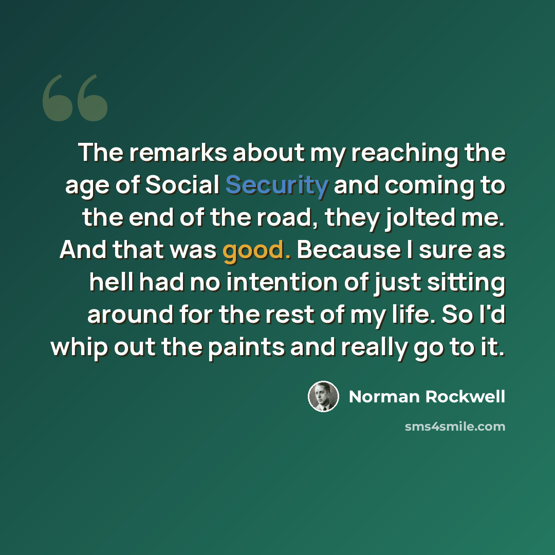“The remarks about my reaching the age of Social Security and coming to the end of the road, they jolted me. And that was good. Because I sure as hell had no intention of just sitting around for the rest of my life. So I'd whip out the paints and really go to it.” quote by Norman Rockwell