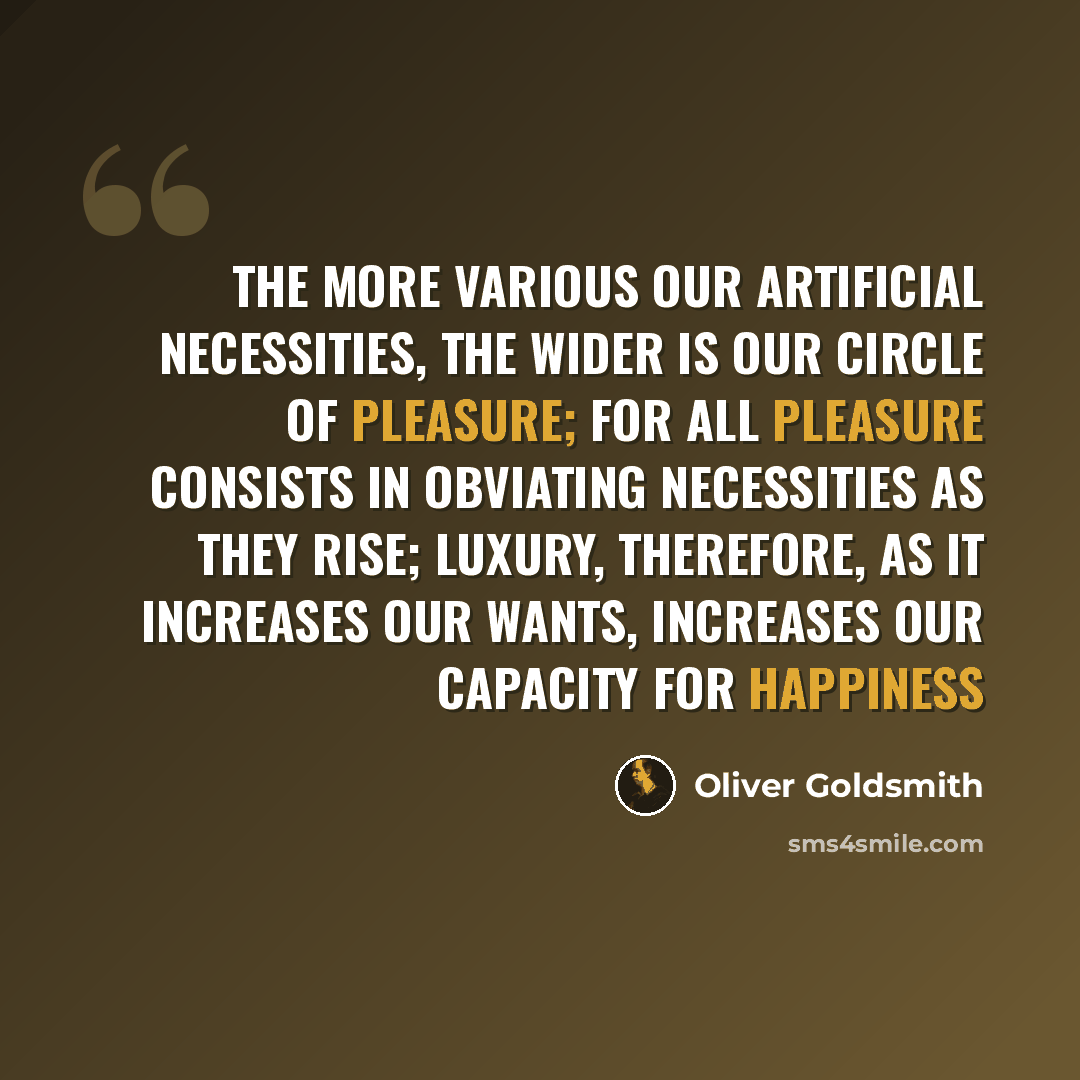 “The more various our artificial necessities, the wider is our circle of pleasure; for all pleasure consists in obviating necessities as they rise; luxury, therefore, as it increases our wants, increases our capacity for happiness” quote by Oliver Goldsmith