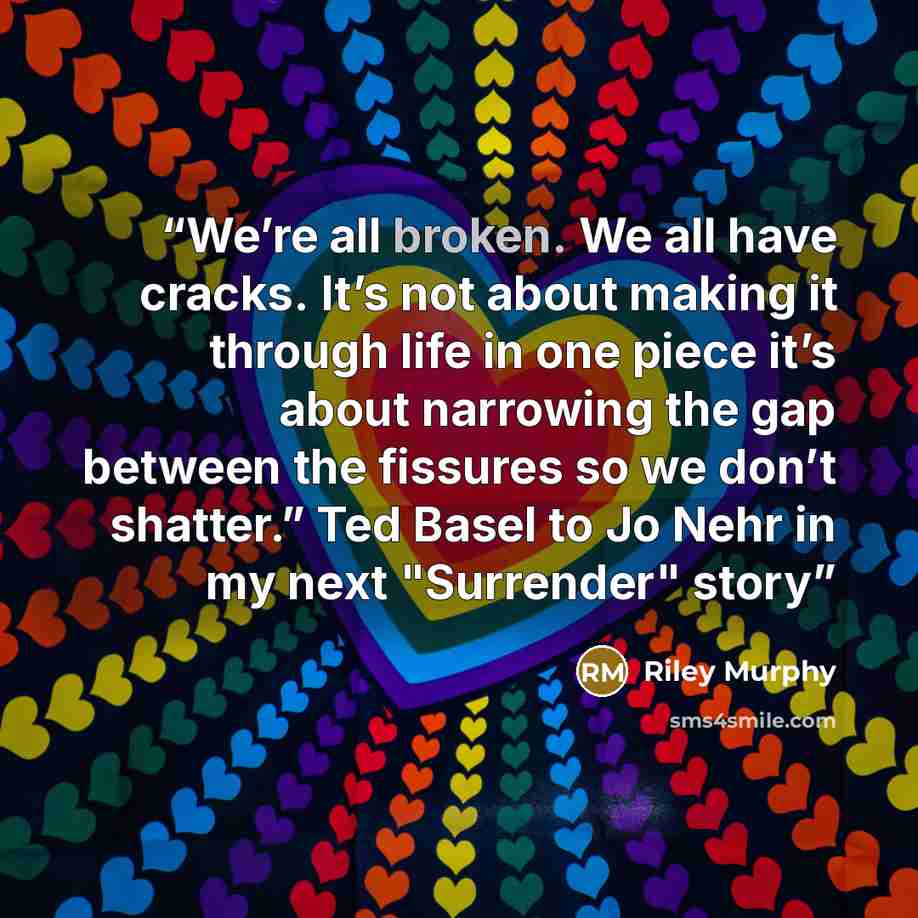“We’re all broken. We all have cracks. It’s not about making it through life in one piece it’s about narrowing the gap between the fissures so we don’t shatter.” Ted Basel to Jo Nehr in my next "Surrender" story” quote by Riley Murphy