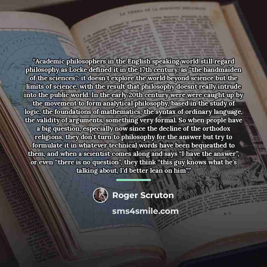 “Academic philosophers in the English speaking world still regard philosophy as Locke defined it in the 17th century, as “the handmaiden of the sciences”: it doesn’t explore the world beyond science but the limits of science, with the result that philosophy doesnt really intrude into the public…” quote by Roger Scruton