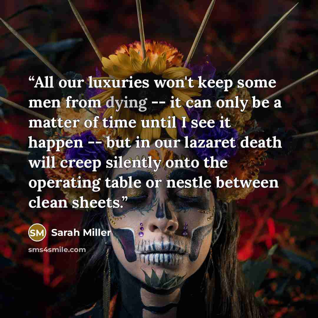 “All our luxuries won't keep some men from dying -- it can only be a matter of time until I see it happen -- but in our lazaret death will creep silently onto the operating table or nestle between clean sheets.” quote by Sarah Miller