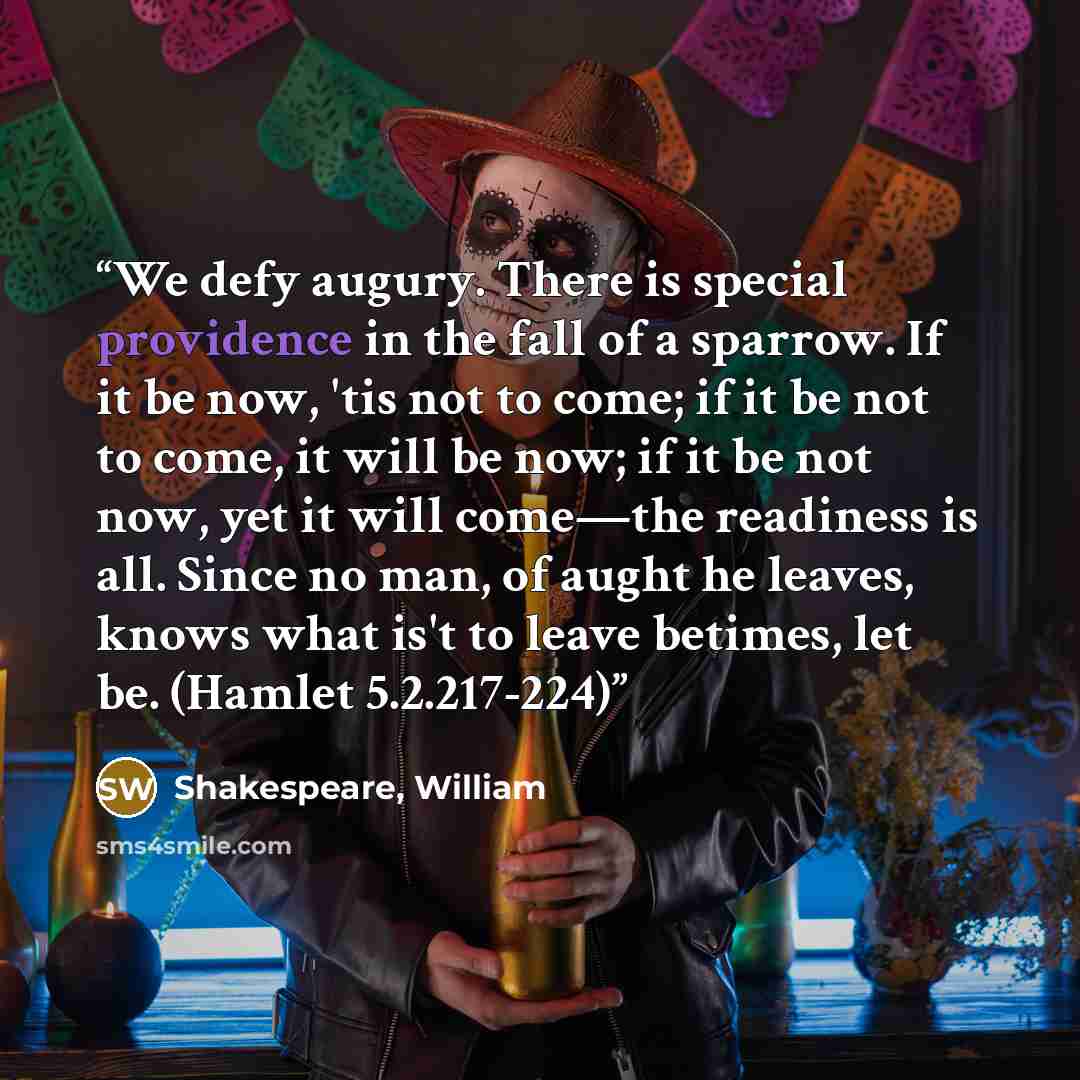 “We defy augury. There is special providence in the fall of a sparrow. If it be now, 'tis not to come; if it be not to come, it will be now; if it be not now, yet it will come—the readiness is all. Since no man, of aught he leaves, knows what is't to leave betimes, let be. (Hamlet 5.2.217-224)” quote by Shakespeare, William