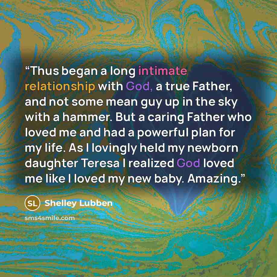 “Thus began a long intimate relationship with God, a true Father, and not some mean guy up in the sky with a hammer. But a caring Father who loved me and had a powerful plan for my life. As I lovingly held my newborn daughter Teresa I realized God loved me like I loved my new baby. Amazing.” quote by Shelley Lubben