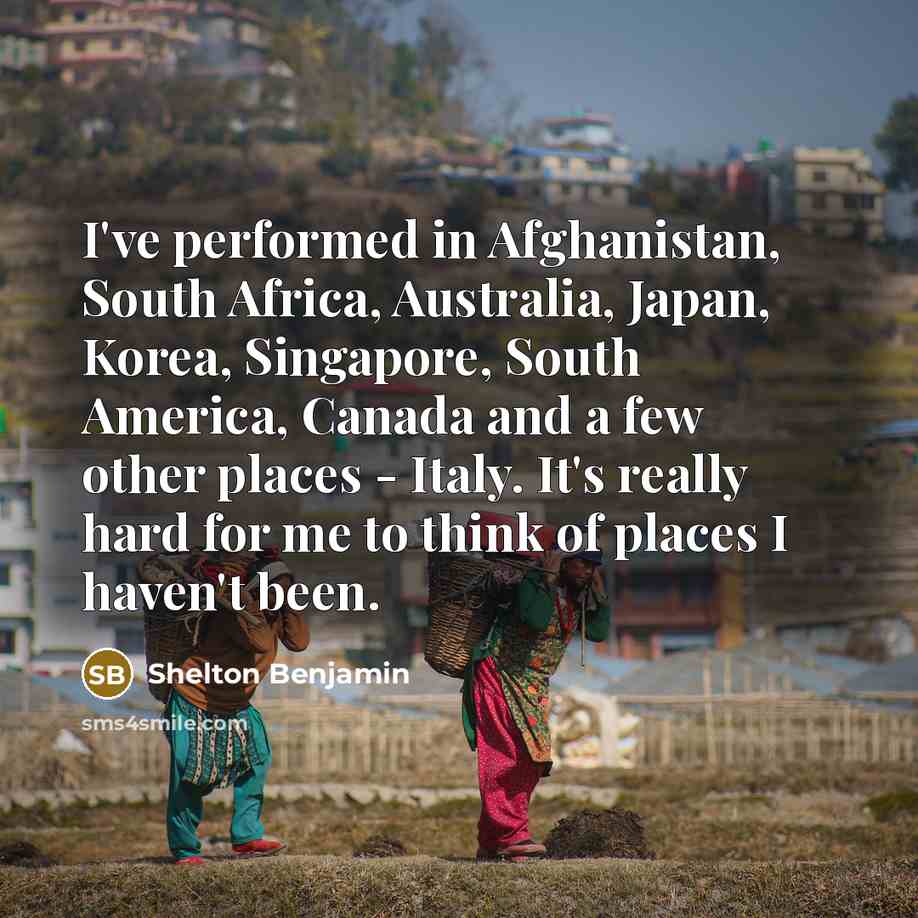 “I've performed in Afghanistan, South Africa, Australia, Japan, Korea, Singapore, South America, Canada and a few other places - Italy. It's really hard for me to think of places I haven't been.” quote by Shelton Benjamin