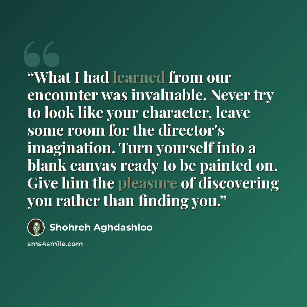 “What I had learned from our encounter was invaluable. Never try to look like your character, leave some room for the director's imagination. Turn yourself into a blank canvas ready to be painted on. Give him the pleasure of discovering you rather than finding you.” quote by Shohreh Aghdashloo