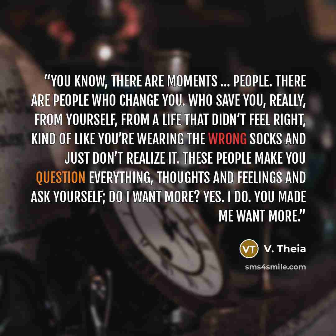 “You know, there are moments … people. There are people who change you. Who save you, really, from yourself, from a life that didn’t feel right, kind of like you’re wearing the wrong socks and just don’t realize it. These people make you question everything, thoughts and feelings and ask yourself…” quote by V. Theia