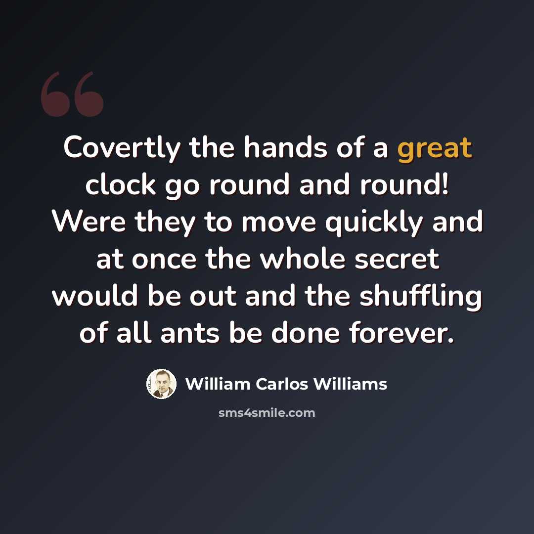 “Covertly the hands of a great clock go round and round! Were they to move quickly and at once the whole secret would be out and the shuffling of all ants be done forever.” quote by William Carlos Williams