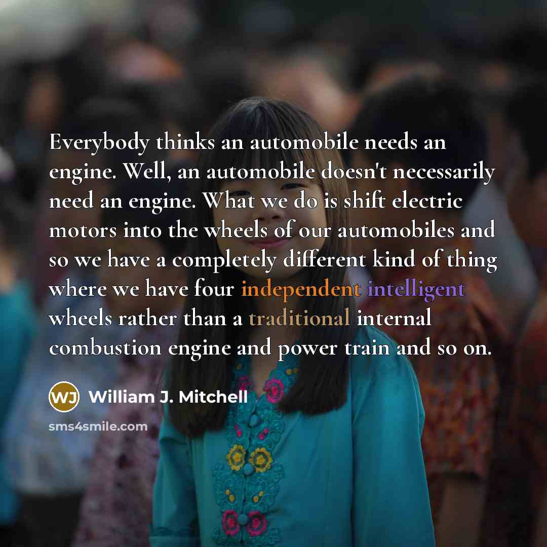 “Everybody thinks an automobile needs an engine. Well, an automobile doesn't necessarily need an engine. What we do is shift electric motors into the wheels of our automobiles and so we have a completely different kind of thing where we have four independent intelligent wheels rather than a…” quote by William J. Mitchell