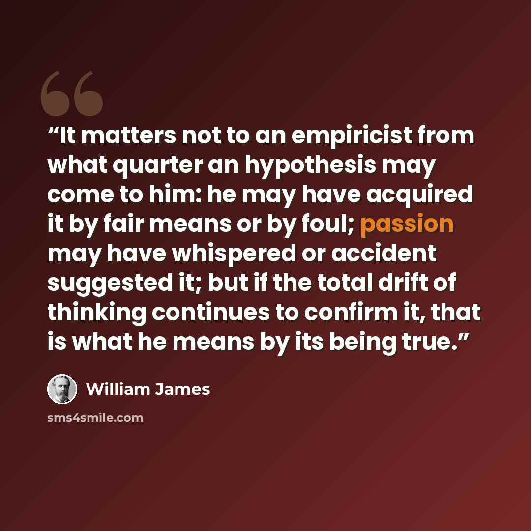 “It matters not to an empiricist from what quarter an hypothesis may come to him: he may have acquired it by fair means or by foul; passion may have whispered or accident suggested it; but if the total drift of thinking continues to confirm it, that is what he means by its being true.” quote by William James